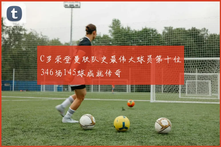 C罗荣登曼联队史最伟大球员第十位346场145球成就传奇