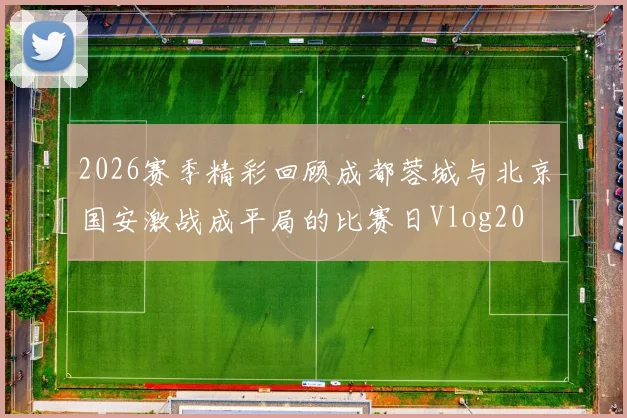 2026赛季精彩回顾成都蓉城与北京国安激战成平局的比赛日Vlog20