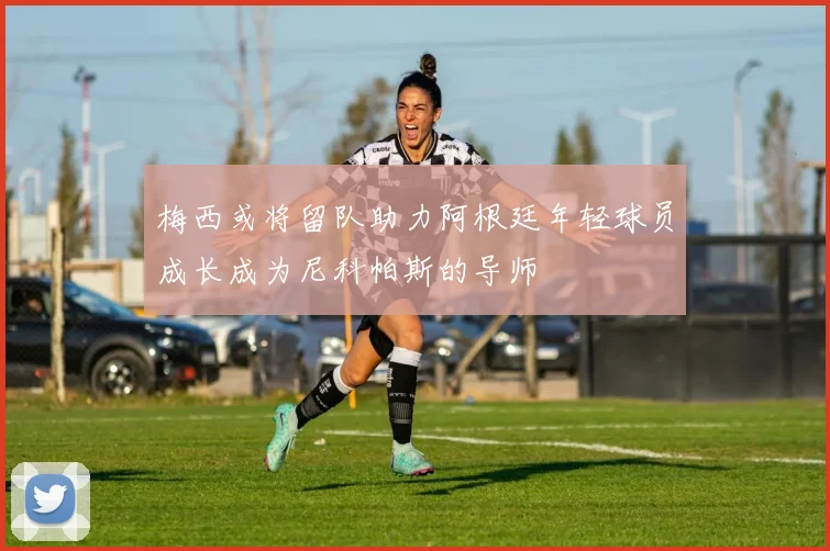 梅西或将留队助力阿根廷年轻球员成长成为尼科帕斯的导师